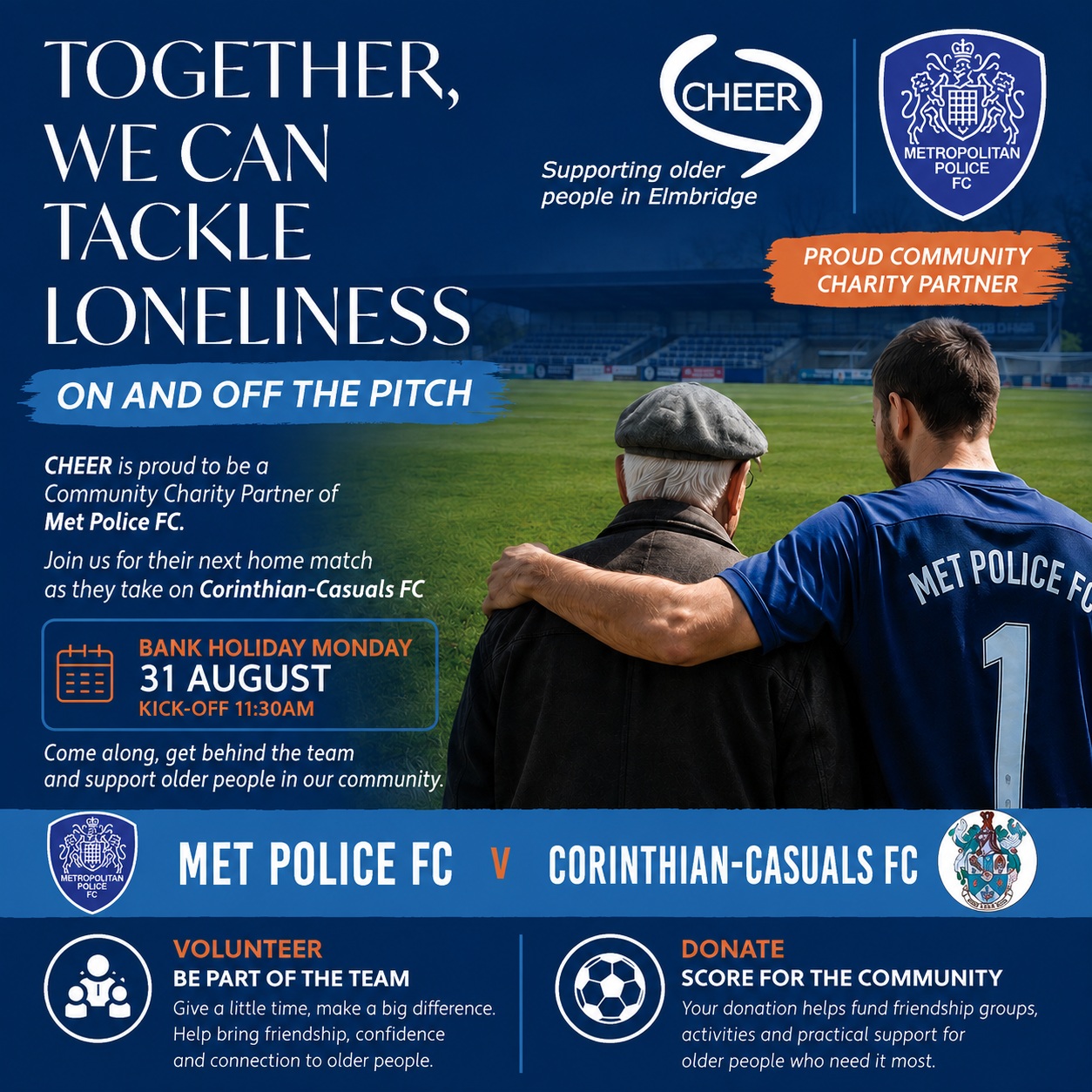 ⚽ Only three weeks to go!
We’re delighted to be teaming up with Met Police FC as the club’s Community Charity Partner for their special home fixture against Corinthian-Casuals FC on Bank Holiday Monday, 31 August – kick-off 11:30am.

It’s a partnership built around a simple idea: great teams don’t just play together – they support one another.

While the players battle it out on the pitch, CHEER will be helping to tackle loneliness off it, supporting older people across Elmbridge with friendship, companionship, practical help and opportunities to stay connected.

So, why not make a day of it? Come along, get behind the team and show your support for your local community. And if you’d like to help CHEER make a difference:

VOLUNTEER – BE PART OF THE TEAM
Give a little time and help bring friendship, confidence and connection to an older person.
https://www.cheer-elmbridge.org.uk/volunteer/

DONATE – SCORE FOR THE COMMUNITY
Every donation helps fund the services and activities that help older people feel connected and supported.
https://www.cheer-elmbridge.org.uk/donate/donate-today/ 

A big thank you to Met Police FC for choosing CHEER as a Community Charity Partner. We’re proud to be part of the team!
31 AUGUST | 11:30AM | MET POLICE FC v CORINTHIAN-CASUALS FC
#CHEER #MetPoliceFC #CommunityCharityPartner #TogetherWeCan #TackleLoneliness #Elmbridge #FootballForGood #Volunteer #Donate #SupportOlderPeople