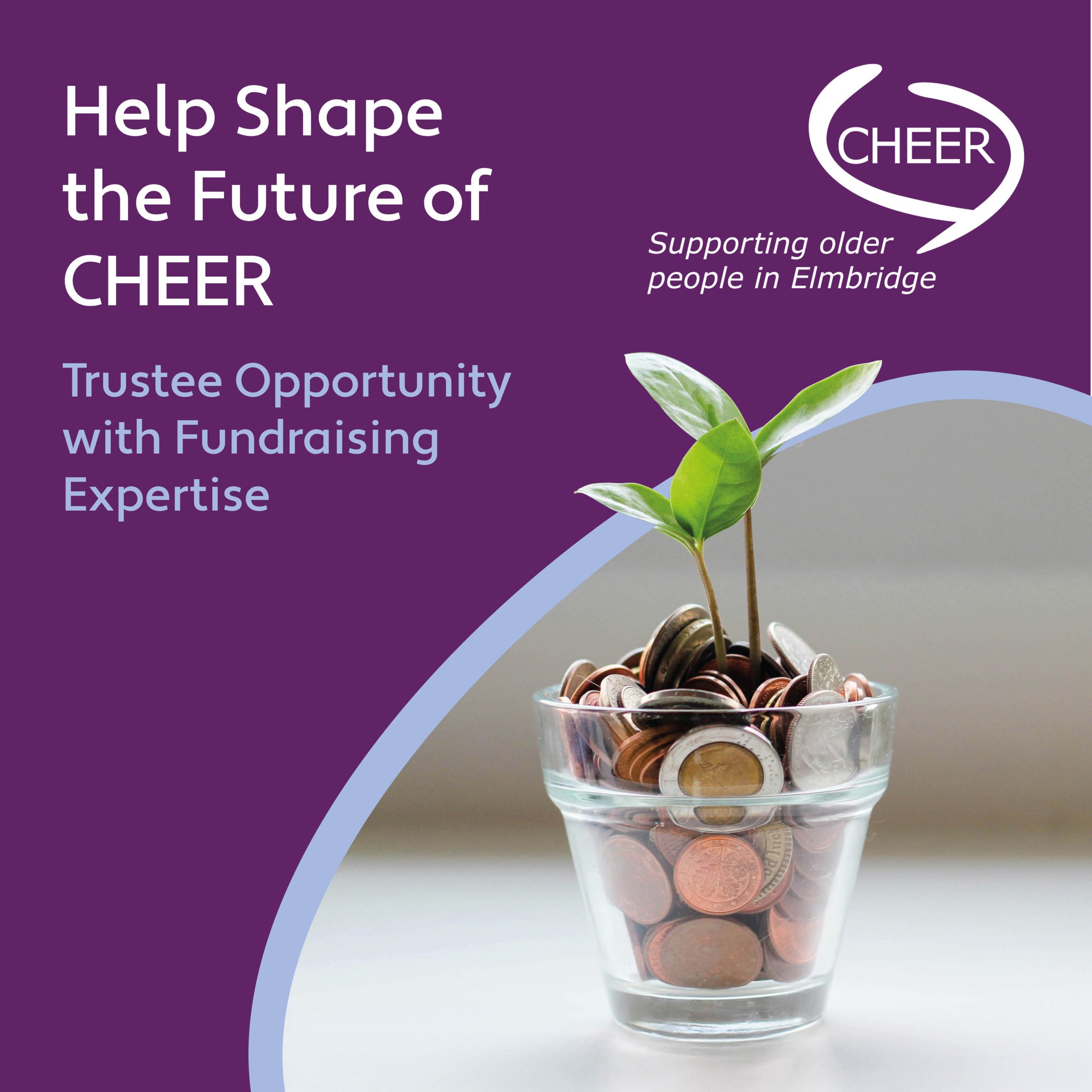 CHEER is seeking a passionate and strategic Trustee with fundraising expertise to join our Board and help drive the next phase of our development.
This is a fantastic opportunity to use your skills in fundraising, income generation or business development to strengthen our long-term sustainability and ensure we can continue delivering vital services to older people and local communities.

We’re particularly looking for someone with:
• Experience in fundraising or income generation
• Knowledge of charity funding (grants, trusts, statutory, corporate or individual giving)
• Strong strategic thinking and a practical approach to delivery
• A genuine interest in supporting older people and local communities

No previous trustee experience is needed – full support and induction will be provided.

Time commitment: Approx. 10–12 hours per month
Location: Mostly home-based, with meetings typically held in Elmbridge

Full details of the role can be found here: https://tinyurl.com/yc4jv4df

CHEER helps older people in Elmbridge live well and stay connected, find out more about us here: www.cheer-elmbridge.org.uk

If you’re ready to make a meaningful impact and help shape CHEER’s future, we’d love to hear from you.

To apply: Please send your CV (max 2 pages) and cover letter to jpamobbs@aol.com